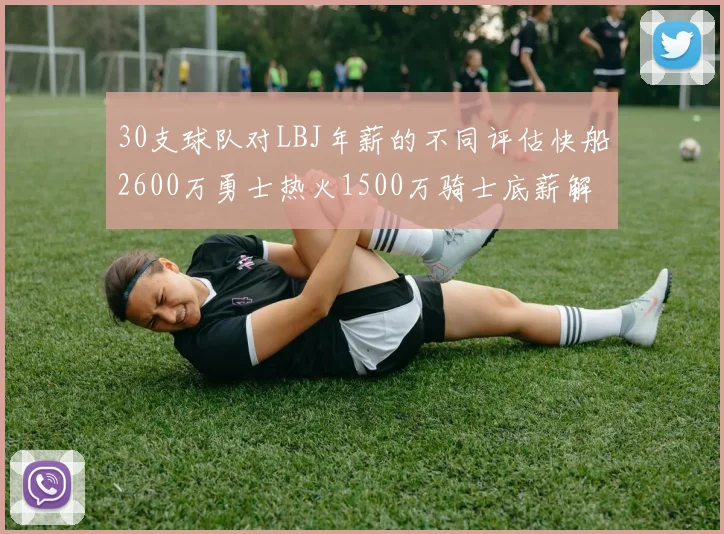 30支球队对LBJ年薪的不同评估快船2600万勇士热火1500万骑士底薪解析