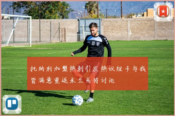托纳利加盟热刺引发热议纽卡与我皆满意重返米兰或将讨论
