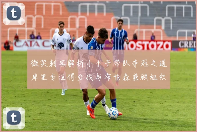 微笑刺客解析小个子带队夺冠之道库里专注得分我与布伦森兼顾组织与得分