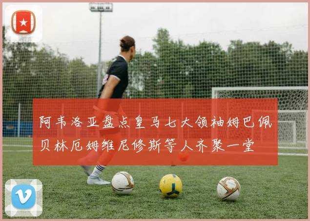 阿韦洛亚盘点皇马七大领袖姆巴佩贝林厄姆维尼修斯等人齐聚一堂