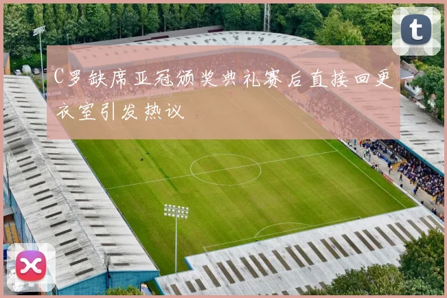 C罗缺席亚冠颁奖典礼赛后直接回更衣室引发热议