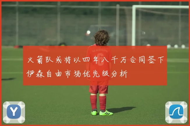火箭队或将以四年八千万合同签下伊森自由市场优先级分析