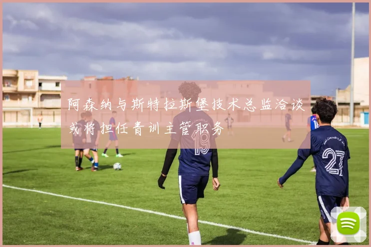 阿森纳与斯特拉斯堡技术总监洽谈或将担任青训主管职务
