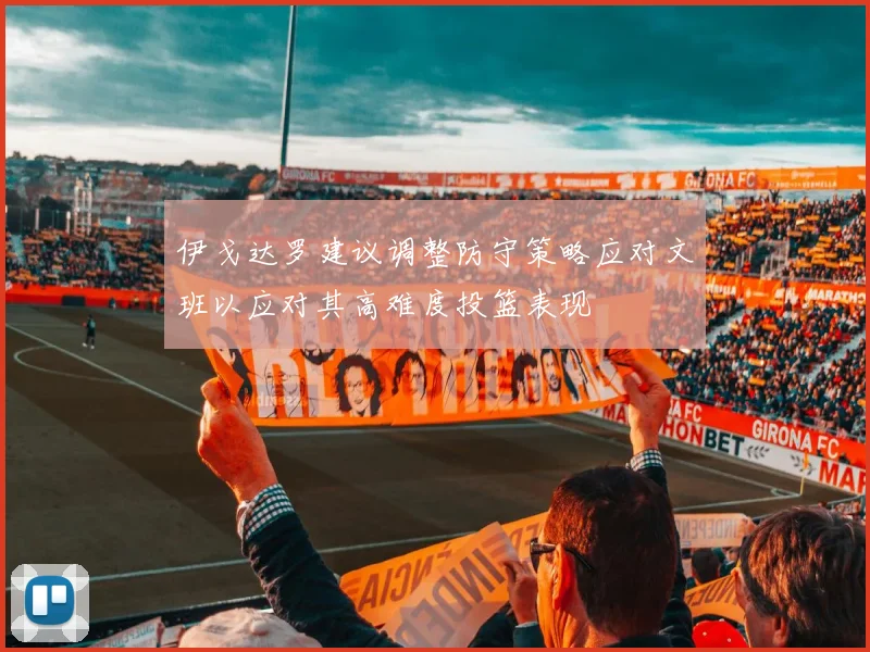 伊戈达罗建议调整防守策略应对文班以应对其高难度投篮表现