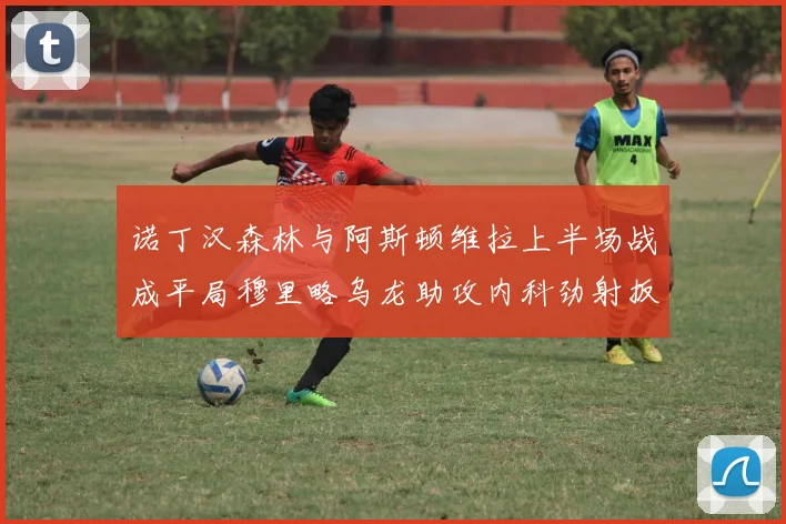 诺丁汉森林与阿斯顿维拉上半场战成平局穆里略乌龙助攻内科劲射扳平比分