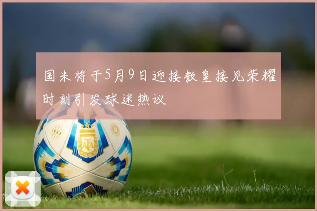 国米将于5月9日迎接教皇接见荣耀时刻引发球迷热议
