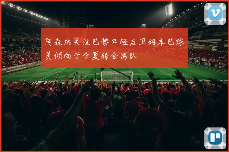 阿森纳关注巴黎年轻后卫姆本巴球员倾向于今夏转会离队
