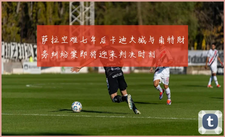 萨拉空难七年后卡迪夫城与南特财务纠纷案即将迎来判决时刻