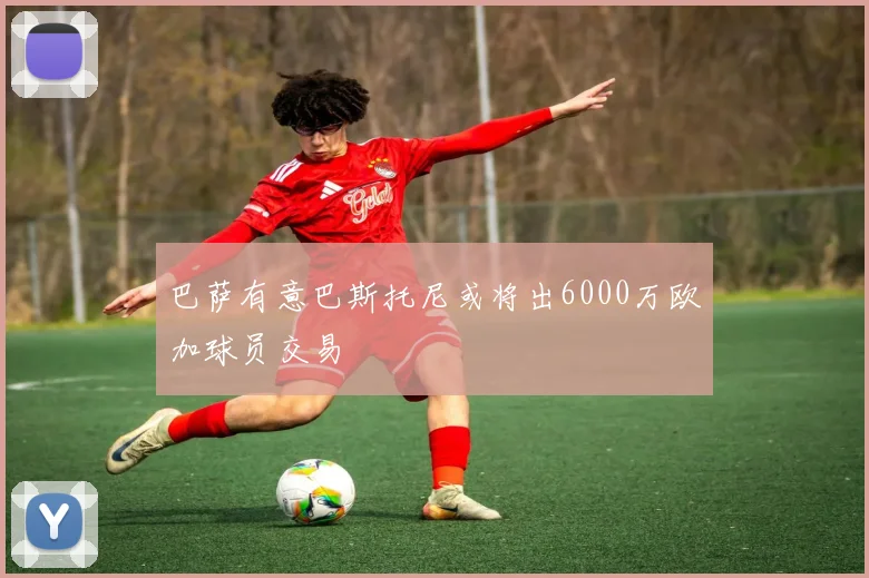 巴萨有意巴斯托尼或将出6000万欧加球员交易
