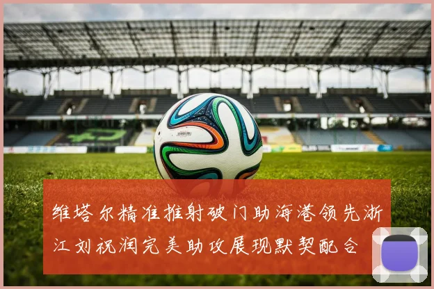 维塔尔精准推射破门助海港领先浙江刘祝润完美助攻展现默契配合