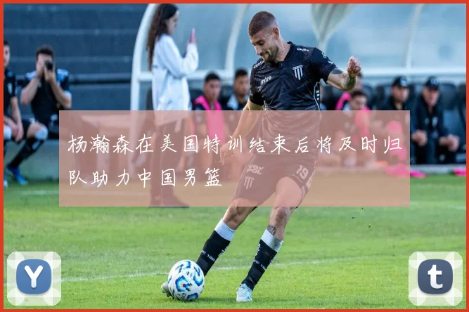 杨瀚森在美国特训结束后将及时归队助力中国男篮