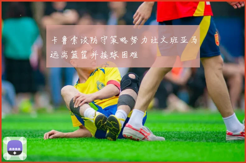 卡鲁索谈防守策略努力让文班亚马远离篮筐并接球困难