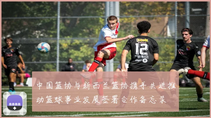 中国篮协与新西兰篮协携手共进推动篮球事业发展签署合作备忘录