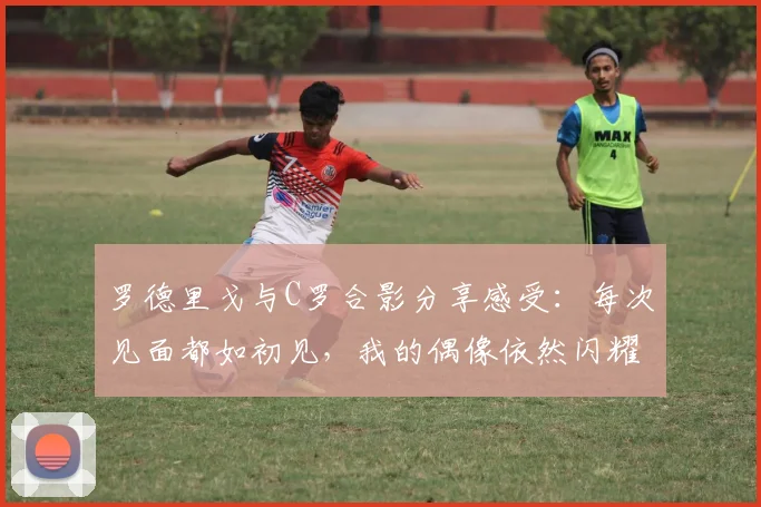 罗德里戈与C罗合影分享感受：每次见面都如初见，我的偶像依然闪耀