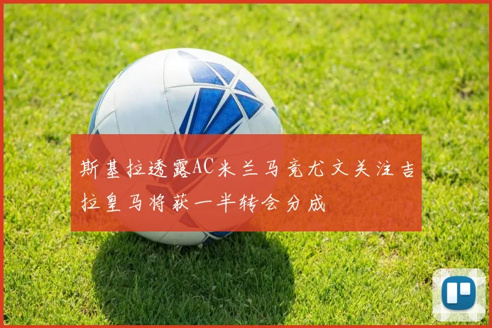 斯基拉透露AC米兰马竞尤文关注吉拉皇马将获一半转会分成