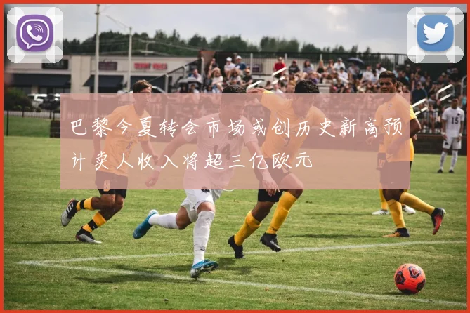 巴黎今夏转会市场或创历史新高预计卖人收入将超三亿欧元