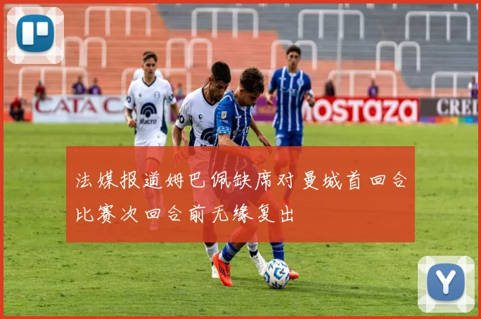 法媒报道姆巴佩缺席对曼城首回合比赛次回合前无缘复出