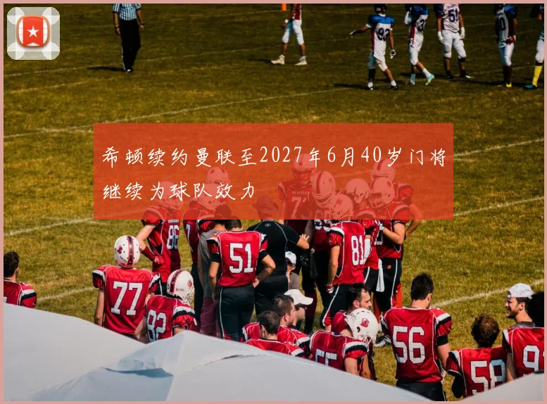 希顿续约曼联至2027年6月40岁门将继续为球队效力