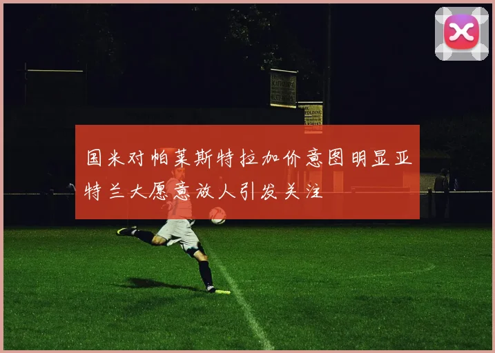 国米对帕莱斯特拉加价意图明显亚特兰大愿意放人引发关注