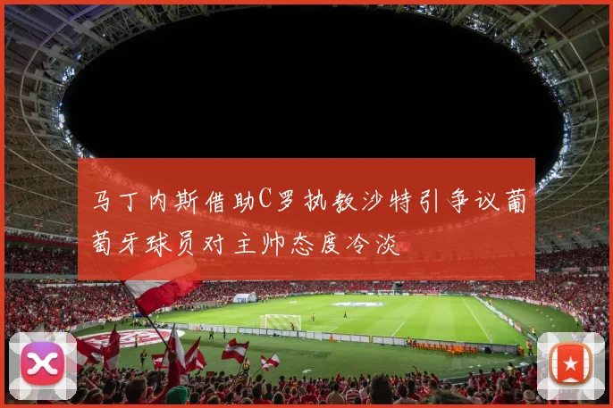 马丁内斯借助C罗执教沙特引争议葡萄牙球员对主帅态度冷淡