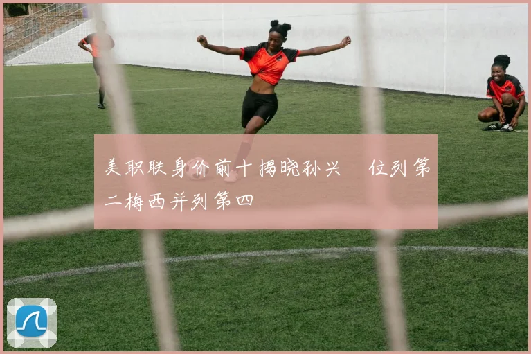 美职联身价前十揭晓孙兴慜位列第二梅西并列第四