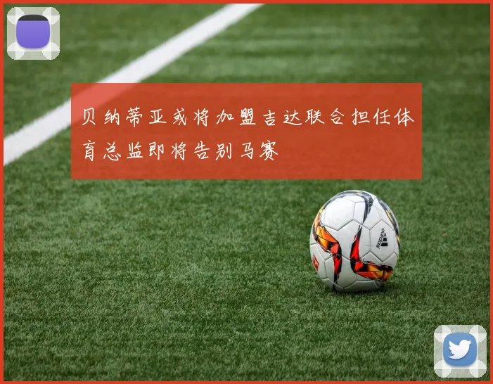 贝纳蒂亚或将加盟吉达联合担任体育总监即将告别马赛