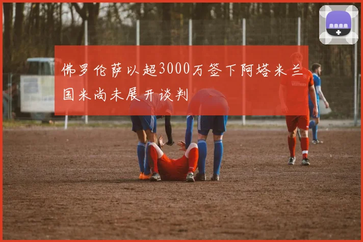 佛罗伦萨以超3000万签下阿塔米兰国米尚未展开谈判